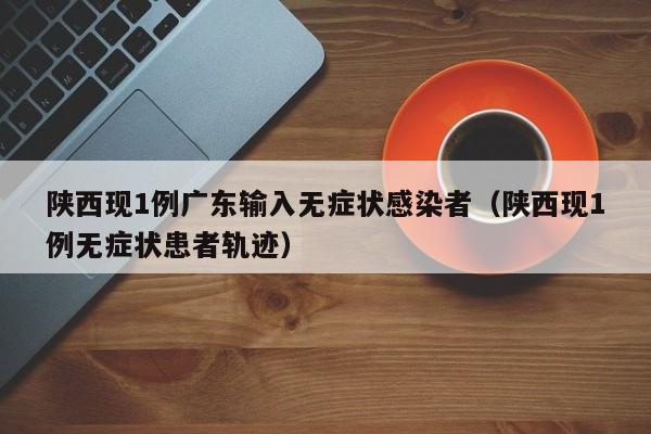 陕西现1例广东输入无症状感染者（陕西现1例无症状患者轨迹）