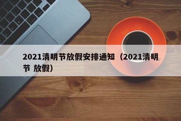 2021清明节放假安排通知（2021清明节 放假）