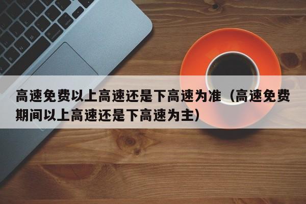 高速免费以上高速还是下高速为准（高速免费期间以上高速还是下高速为主）