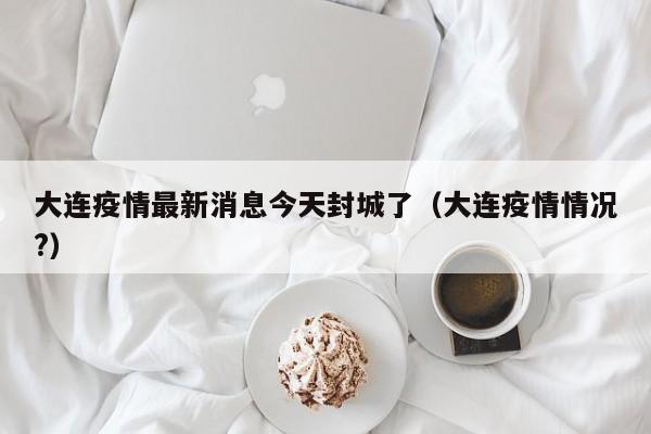 大连疫情最新消息今天封城了（大连疫情情况?）