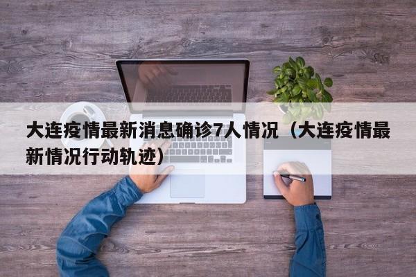 大连疫情最新消息确诊7人情况（大连疫情最新情况行动轨迹）