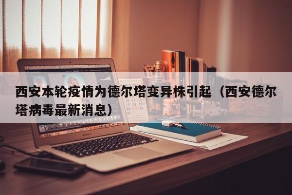西安本轮疫情为德尔塔变异株引起（西安德尔塔病毒最新消息）