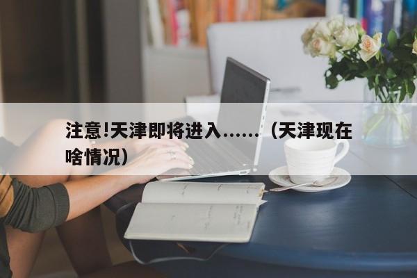 注意!天津即将进入......（天津现在啥情况）