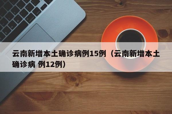 云南新增本土确诊病例15例（云南新增本土确诊病 例12例）