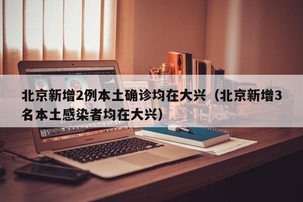 北京新增2例本土确诊均在大兴（北京新增3名本土感染者均在大兴）