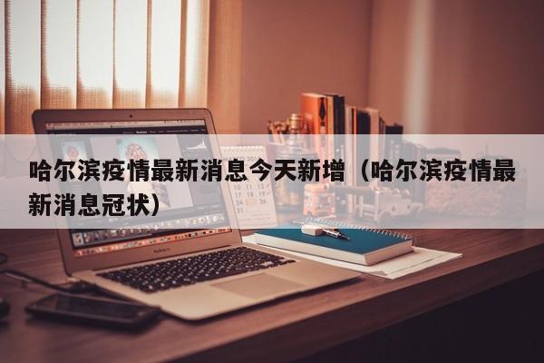 哈尔滨疫情最新消息今天新增（哈尔滨疫情最新消息冠状）