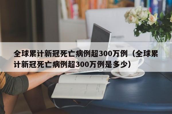 全球累计新冠死亡病例超300万例（全球累计新冠死亡病例超300万例是多少）