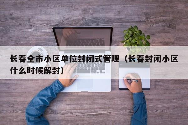 长春全市小区单位封闭式管理（长春封闭小区什么时候解封）