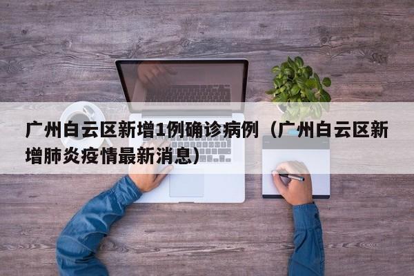 广州白云区新增1例确诊病例（广州白云区新增肺炎疫情最新消息）