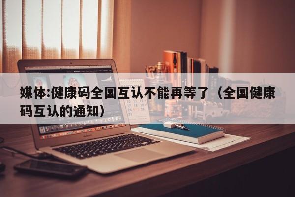 媒体:健康码全国互认不能再等了（全国健康码互认的通知）