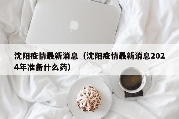 沈阳疫情最新消息（沈阳疫情最新消息2024年准备什么药）