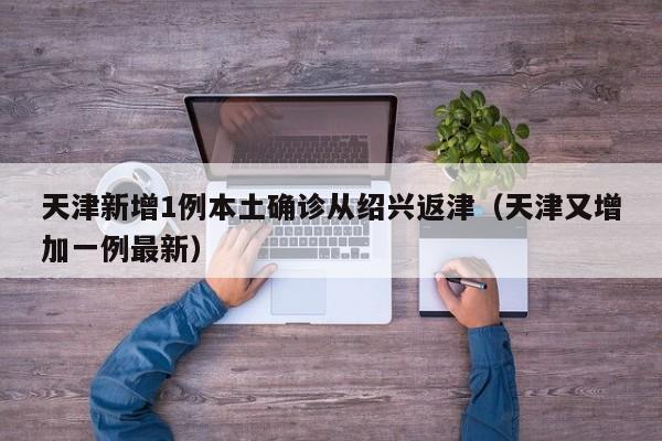 天津新增1例本土确诊从绍兴返津（天津又增加一例最新）