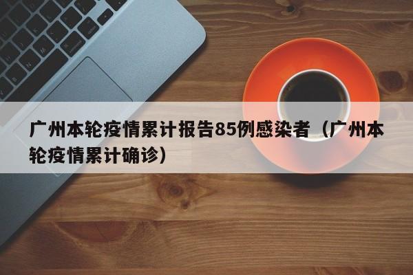 广州本轮疫情累计报告85例感染者（广州本轮疫情累计确诊）