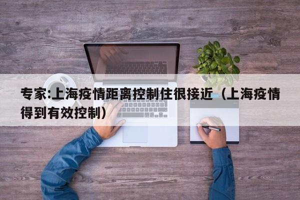 专家:上海疫情距离控制住很接近（上海疫情得到有效控制）