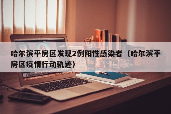 哈尔滨平房区发现2例阳性感染者（哈尔滨平房区疫情行动轨迹）