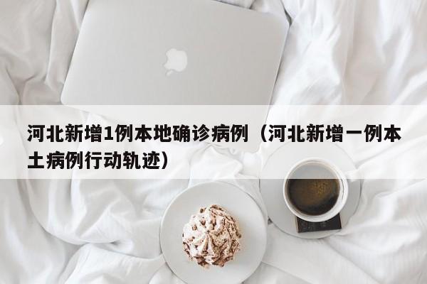 河北新增1例本地确诊病例（河北新增一例本土病例行动轨迹）