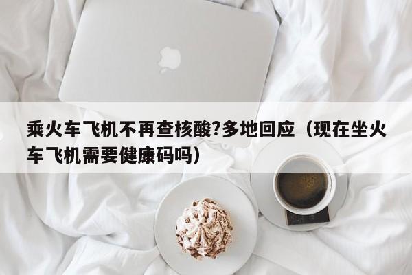 乘火车飞机不再查核酸?多地回应（现在坐火车飞机需要健康码吗）