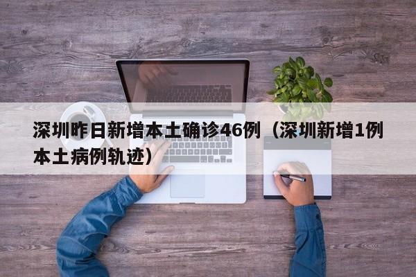 深圳昨日新增本土确诊46例（深圳新增1例本土病例轨迹）