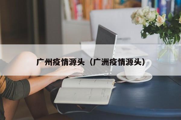 广州疫情源头（广洲疫情源头）