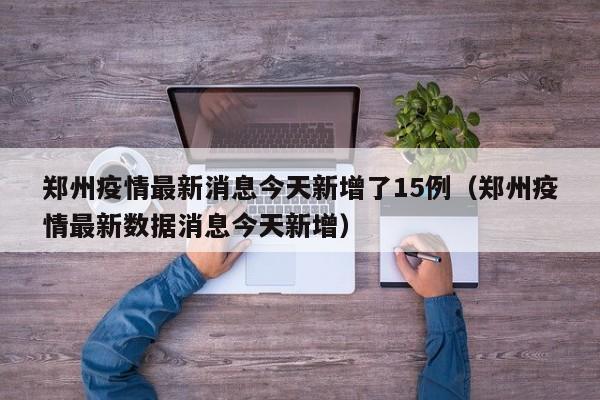 郑州疫情最新消息今天新增了15例（郑州疫情最新数据消息今天新增）