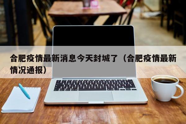 合肥疫情最新消息今天封城了（合肥疫情最新情况通报）