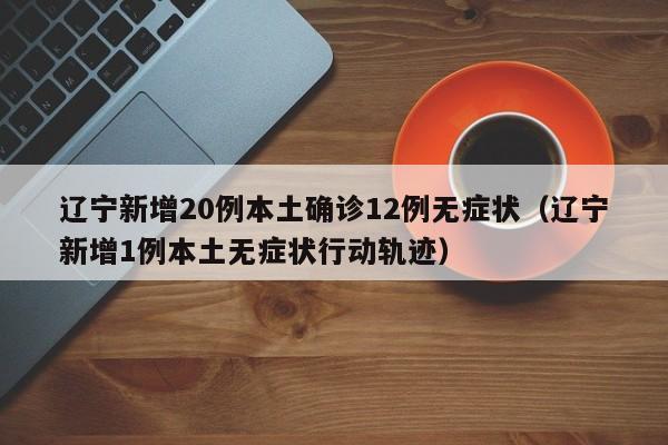 辽宁新增20例本土确诊12例无症状（辽宁新增1例本土无症状行动轨迹）