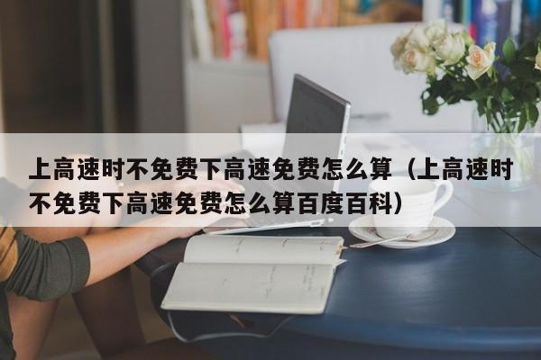 上高速时不免费下高速免费怎么算（上高速时不免费下高速免费怎么算百度百科）