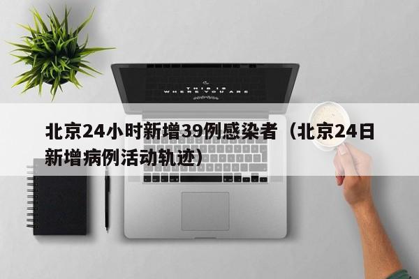 北京24小时新增39例感染者（北京24日新增病例活动轨迹）