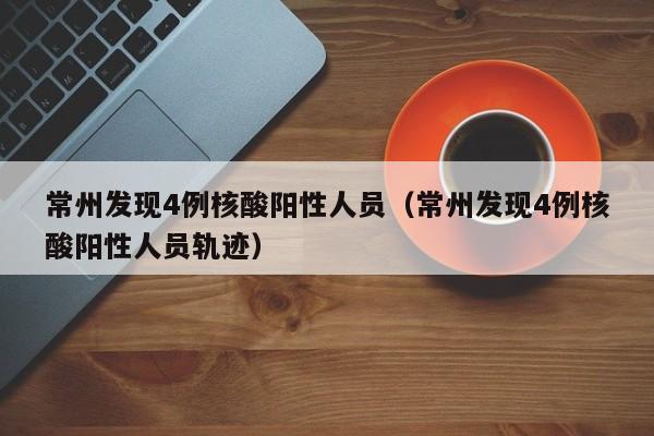 常州发现4例核酸阳性人员（常州发现4例核酸阳性人员轨迹）