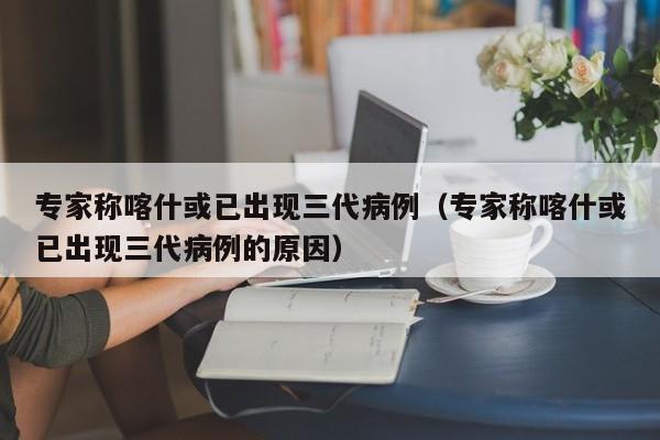 专家称喀什或已出现三代病例（专家称喀什或已出现三代病例的原因）