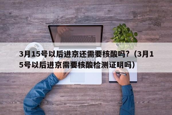 3月15号以后进京还需要核酸吗?（3月15号以后进京需要核酸检测证明吗）