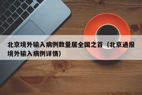 北京境外输入病例数量居全国之首（北京通报境外输入病例详情）
