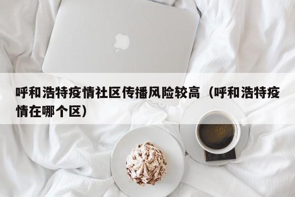 呼和浩特疫情社区传播风险较高（呼和浩特疫情在哪个区）