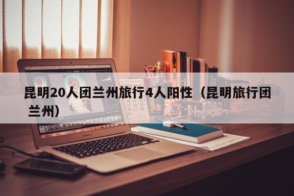 昆明20人团兰州旅行4人阳性（昆明旅行团 兰州）