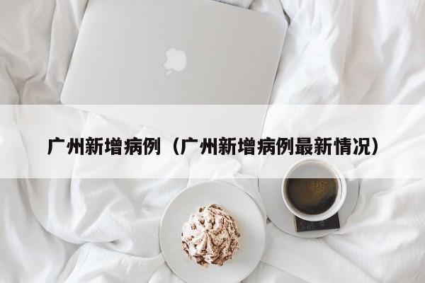 广州新增病例（广州新增病例最新情况）