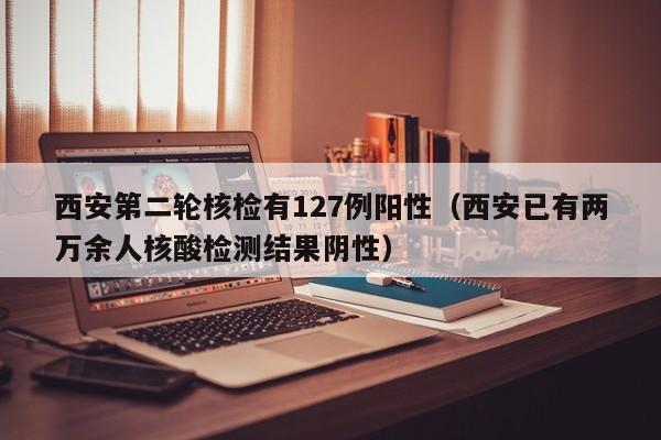 西安第二轮核检有127例阳性（西安已有两万余人核酸检测结果阴性）
