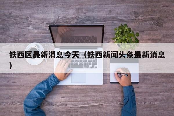 铁西区最新消息今天（铁西新闻头条最新消息）