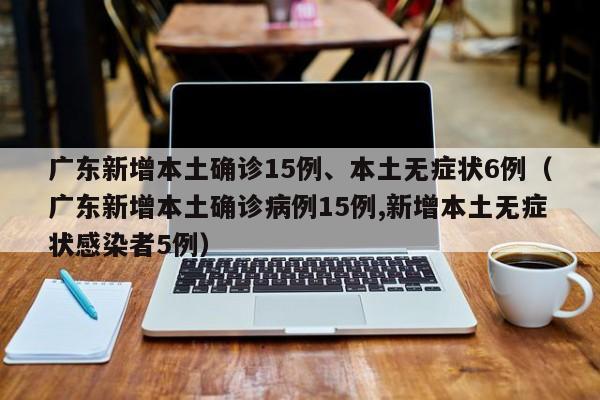 广东新增本土确诊15例、本土无症状6例（广东新增本土确诊病例15例,新增本土无症状感染者5例）