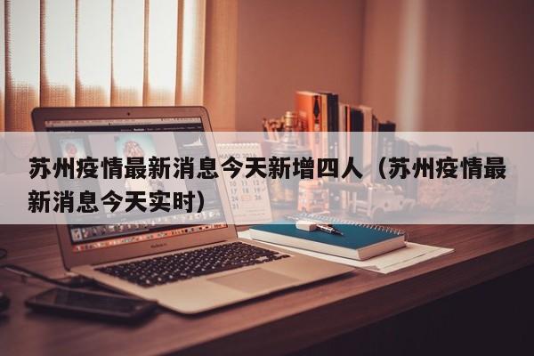 苏州疫情最新消息今天新增四人（苏州疫情最新消息今天实时）
