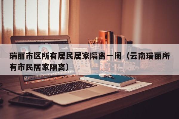 瑞丽市区所有居民居家隔离一周（云南瑞丽所有市民居家隔离）