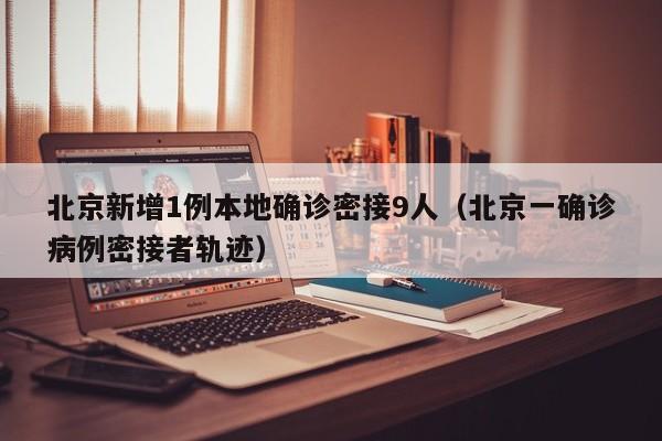 北京新增1例本地确诊密接9人（北京一确诊病例密接者轨迹）