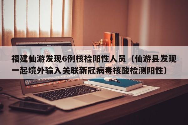 福建仙游发现6例核检阳性人员（仙游县发现一起境外输入关联新冠病毒核酸检测阳性）