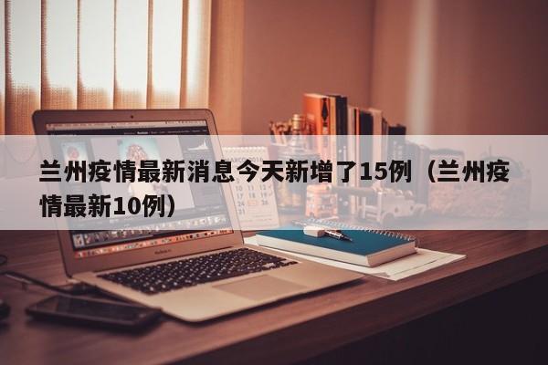 兰州疫情最新消息今天新增了15例（兰州疫情最新10例）