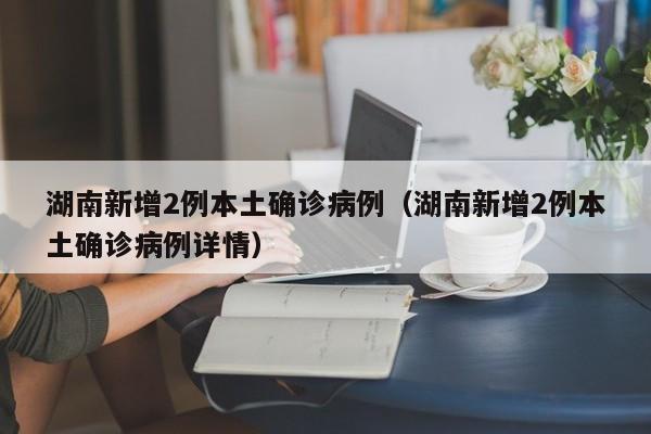 湖南新增2例本土确诊病例（湖南新增2例本土确诊病例详情）