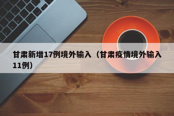 甘肃新增17例境外输入（甘肃疫情境外输入11例）
