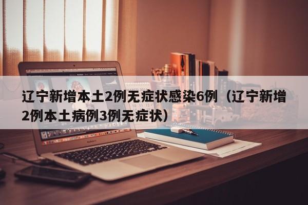 辽宁新增本土2例无症状感染6例（辽宁新增2例本土病例3例无症状）