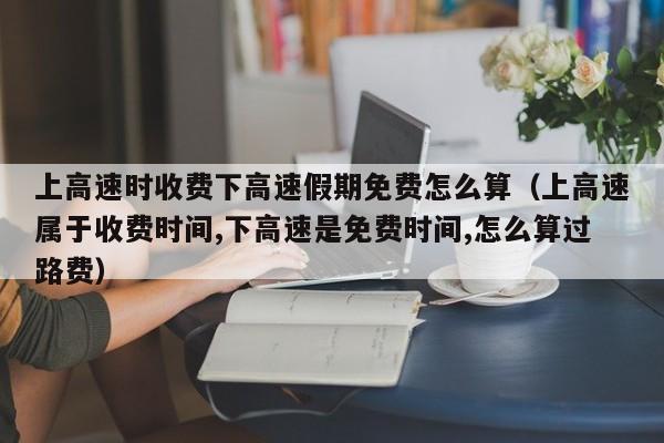 上高速时收费下高速假期免费怎么算（上高速属于收费时间,下高速是免费时间,怎么算过路费）