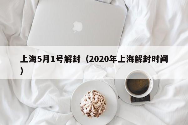 上海5月1号解封（2020年上海解封时间）