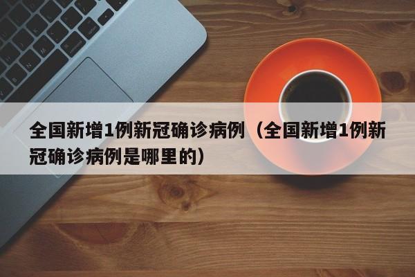 全国新增1例新冠确诊病例（全国新增1例新冠确诊病例是哪里的）