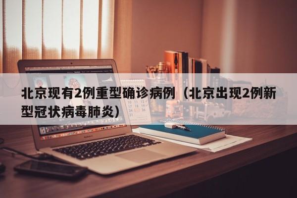 北京现有2例重型确诊病例（北京出现2例新型冠状病毒肺炎）